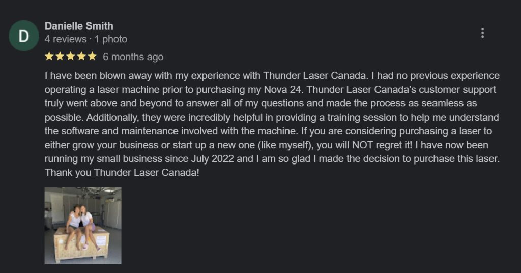 screencap of a Thunder Laser Canada review on Google reviews "I have been blown away with my experience with Thunder Laser Canada. I had no previous experience operating a laser machine prior to purchasing my Nova 24. Thunder Laser Canada’s customer support truly went above and beyond to answer all of my questions and made the process as seamless as possible. Additionally, they were incredibly helpful in providing a training session to help me understand the software and maintenance involved with the machine. If you are considering purchasing a laser to either grow your business or start up a new one (like myself), you will NOT regret it! I have now been running my small business since July 2022 and I am so glad I made the decision to purchase this laser. Thank you Thunder Laser Canada!-Danielle Smith"