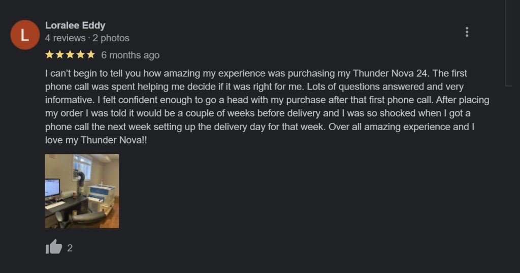 Review of Thunder Laser Canada screencap from Google reviews "I can’t begin to tell you how amazing my experience was purchasing my Thunder Nova 24. The first phone call was spent helping me decide if it was right for me. Lots of questions answered and very informative. I felt confident enough to go a head with my purchase after that first phone call. After placing my order I was told it would be a couple of weeks before delivery and I was so shocked when I got a phone call the next week setting up the delivery day for that week. Over all amazing experience and I love my Thunder Nova!!-Loralee"